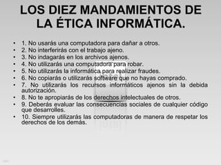 LOS DIEZ MANDAMIENTOS DE LA ÉTICA INFORMÁTICA. 1. No usarás una computadora para dañar a otros. 2. No interferirás con el trabajo ajeno. 3. No indagarás en los archivos ajenos. 4. No utilizarás una computadora para robar. 5. No utilizarás la informática para realizar fraudes. 6. No copiarás o utilizarás software que no hayas comprado. 7. No utilizarás los recursos informáticos ajenos sin la debida autorización. 8. No te apropiarás de los derechos intelectuales de otros. 9. Deberás evaluar las consecuencias sociales de cualquier código que desarrolles. 10. Siempre utilizarás las computadoras de manera de respetar los derechos de los demás. 