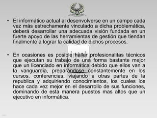 El informático actual al desenvolverse en un campo cada vez más estrechamente vinculado a dicha problemática, deberá desarrollar una adecuada visión fundada en un fuerte apoyo de las herramientas de gestión que tiendan finalmente a lograr la calidad de dichos procesos. En ocasiones es posible hallar profesionalitas técnicos que ejecutan su trabajo de una forma bastante mejor que un licenciado en informática debido que ellos van a la vanguardia, preparándose constantemente en los cursos, conferencias, viajando a otras partes de la republica y adquiriendo conocimientos, los cuales los hace cada vez mejor en el desarrollo de sus funciones, dominando de esta manera puestos mas altos que un ejecutivo en informática.  