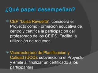 ¿Qué papel desempeñan? CEP “Luisa Revuelta” : considera el Proyecto como Formación educativa de centro y certifica la participación del profesorado de los CEIPS. Facilita la utilización de recursos.  Vicerrectorado de Planificación y Calidad (UCO):  subvenciona el Proyecto y emite al finalizar un certificado a los participantes  