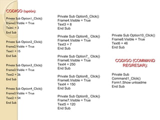 CODIGO (optión):
                              Private Sub Option5_Click()
Private Sub Option1_Click()
                              Frame4.Visible = True
Frame2.Visible = True         Text3 = 8
Text1 = 3                     End Sub
End Sub
                              Private Sub Option6_ Click()   Private Sub Option10_Click()
                              Frame4.Visible = True          Frame8.Visible = True
Private Sub Option2_Click()
                              Text3 = 7                      Text6 = 46
Frame2.Visible = True                                        End Sub
                              End Sub
Text1 = 15
End Sub                       Private Sub Option7_ Click()
                              Frame6.Visible = True            CODIGO (COMMAND
Private Sub Option3_Click()   Text4 = 250                         REGRESAR):
Frame3.Visible = True         End Sub
Text2 = 26                                                   Private Sub
                              Private Sub Option8_ Click()
End Sub                                                      Command1_Click()
                              Frame6.Visible = True
                                                             Form1.Show unloadme
                              Text4 = 150
                                                             End Sub
Private Sub Option4_Click()   End Sub
Frame3.Visible = True
Text2 = 54
                              Private Sub Option9_ Click()
                              Frame7.Visible = True
End Sub
                              Text5 = 120
                              End Sub
 