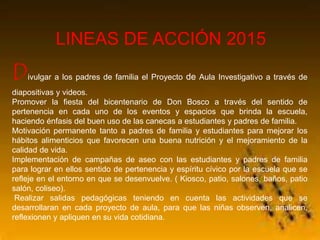 LINEAS DE ACCIÓN 2015
Divulgar a los padres de familia el Proyecto de Aula Investigativo a través de
diapositivas y videos.
Promover la fiesta del bicentenario de Don Bosco a través del sentido de
pertenencia en cada uno de los eventos y espacios que brinda la escuela,
haciendo énfasis del buen uso de las canecas a estudiantes y padres de familia.
Motivación permanente tanto a padres de familia y estudiantes para mejorar los
hábitos alimenticios que favorecen una buena nutrición y el mejoramiento de la
calidad de vida.
Implementación de campañas de aseo con las estudiantes y padres de familia
para lograr en ellos sentido de pertenencia y espíritu cívico por la escuela que se
refleje en el entorno en que se desenvuelve. ( Kiosco, patio, salones, baños, patio
salón, coliseo).
Realizar salidas pedagógicas teniendo en cuenta las actividades que se
desarrollaran en cada proyecto de aula, para que las niñas observen, analicen,
reflexionen y apliquen en su vida cotidiana.
 