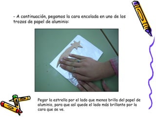 - A continuación, pegamos la cara encolada en uno de los trozos de papel de aluminio: Pegar la estrella por el lado que menos brilla del papel de  aluminio, para que así quede el lado más brillante por la cara que se ve. 