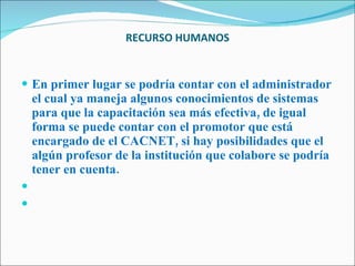 RECURSO HUMANOS   En primer lugar se podría contar con el administrador el cual ya maneja algunos conocimientos de sistemas para que la capacitación sea más efectiva, de igual forma se puede contar con el promotor que está encargado de el CACNET, si hay posibilidades que el algún profesor de la institución que colabore se podría tener en cuenta.     