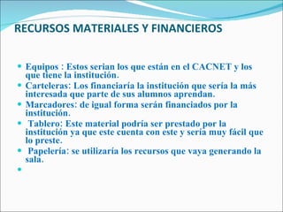 RECURSOS MATERIALES Y FINANCIEROS Equipos : Estos serian los que están en el CACNET y los que tiene la institución. Carteleras: Los financiaría la institución que sería la más interesada que parte de sus alumnos aprendan. Marcadores: de igual forma serán financiados por la institución.  Tablero: Este material podría ser prestado por la institución ya que este cuenta con este y sería muy fácil que lo preste.   Papelería: se utilizaría los recursos que vaya generando la sala.    