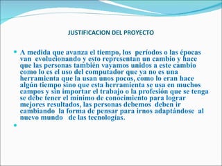 JUSTIFICACION DEL PROYECTO A medida que avanza el tiempo, los  períodos o las épocas  van  evolucionando y esto representan un cambio y hace que las personas también vayamos unidos a este cambio como lo es el uso del computador que ya no es una herramienta que la usan unos pocos, como lo eran hace algún tiempo sino que esta herramienta se usa en muchos campos y sin importar el trabajo o la profesión que se tenga se debe tener el mínimo de conocimiento para lograr mejores resultados, las personas debemos  deben ir  cambiando  la forma de pensar para irnos adaptándose  al nuevo mundo  de las tecnologías.   