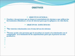 OBJETIVOS   OBJETIVO GENERAL: Enseñar a las personas que no tienen el conocimiento de sistemas a que utilicen las herramientas ofimáticas y el uso de internet para que lo apliquen a su vida diaria.   OBJETIVOS  ESPECIFICOS:   *Dar tutorías relacionadas con el tema del uso de sistemas   *Prestar ayuda a las personas que lo necesitan en cuanto a lo relacionado con el computador  en el momento de las capacitaciones para que el proceso sea mas productivo.             
