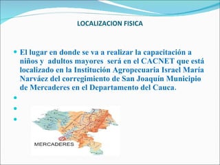 LOCALIZACION FISICA El lugar en donde se va a realizar la capacitación a niños y  adultos mayores  será en el CACNET que está localizado en la Institución Agropecuaria Israel María Narváez del corregimiento de San Joaquín Municipio de Mercaderes en el Departamento del Cauca.       