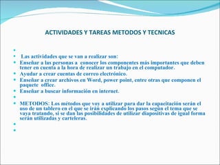 ACTIVIDADES Y TAREAS METODOS Y TECNICAS   Las actividades que se van a realizar son: Enseñar a las personas a  conocer los componentes más importantes que deben tener en cuenta a la hora de realizar un trabajo en el computador. Ayudar a crear cuentas de correo electrónico. Enseñar a crear archivos en Word, power point, entre otras que componen el paquete  office. Enseñar a buscar información en internet.   METODOS: Los métodos que voy a utilizar para dar la capacitación serán el uso de un tablero en el que se irán explicando los pasos según el tema que se vaya tratando, si se dan las posibilidades de utilizar diapositivas de igual forma serán utilizadas y carteleras.      