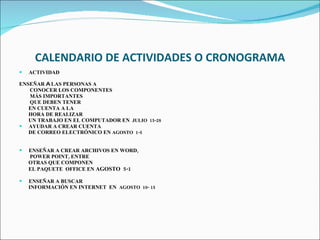  CALENDARIO DE ACTIVIDADES O CRONOGRAMA ACTIVIDAD ENSEÑAR  A  LAS PERSONAS A CONOCER LOS COMPONENTES  MÁS IMPORTANTES  QUE DEBEN TENER  EN CUENTA A LA  HORA DE REALIZAR UN TRABAJO EN EL COMPUTADOR EN  JULIO  15-28 AYUDAR A CREAR CUENTA DE CORREO ELECTRÓNICO EN  AGOSTO  1-5   ENSEÑAR A CREAR ARCHIVOS EN WORD,  POWER POINT, ENTRE  OTRAS QUE COMPONEN  EL PAQUETE  OFFICE EN  AGOSTO  5-1   ENSEÑAR A BUSCAR  INFORMACIÓN EN INTERNET  EN  AGOSTO  10- 15     