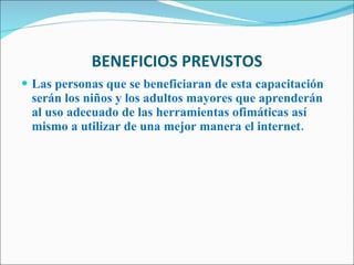 BENEFICIOS PREVISTOS Las personas que se beneficiaran de esta capacitación serán los niños y los adultos mayores que aprenderán al uso adecuado de las herramientas ofimáticas así mismo a utilizar de una mejor manera el internet.   