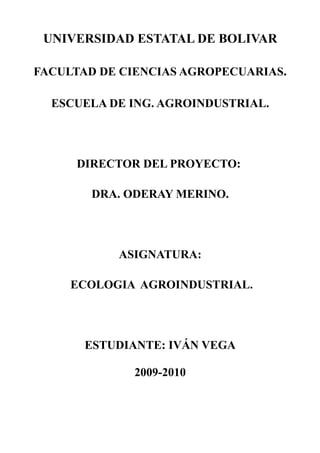 UNIVERSIDAD ESTATAL DE BOLIVAR

FACULTAD DE CIENCIAS AGROPECUARIAS.

  ESCUELA DE ING. AGROINDUSTRIAL.




     DIRECTOR DEL PROYECTO:

        DRA. ODERAY MERINO.




           ASIGNATURA:

     ECOLOGIA AGROINDUSTRIAL.




       ESTUDIANTE: IVÁN VEGA

             2009-2010
 