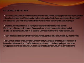 EL CERRO SANTA ANA En un recorrido de 310 metros se encuentran restaurantes, cafés, galerías de arte, cibercafés  y tiendas de artesanías. Está dotado de plazoletas además de áreas  verdes para la recreación  y el descanso, y su más importante atractivo es la vista  de la majestuosa Guayaquil. Desde su cima se observa, al norte, la imponente intersección de los ríos  Babahoyo y Daule que forman al Guayas; al sur, el casco comercial de la ciudad;  al este, la Isla Santa y Durán; y, al oeste el Cerro del Carmen y el resto de la ciudad. Son 456 escalones con atractivos restaurantes, gentes, servicios, historia y mucho más. El Cerro, llamado antiguamente Cerrito Verde, Cuenta la leyenda que Nino español  buscador de tesoros, invocó a Santa Ana cuando se encontraba en peligro de muerte.  En agradecimiento colocó una Cruz con la leyenda “Santa Ana” en la cima del cerro .  