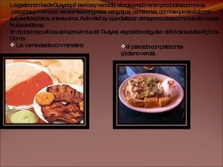 La gastronomía de Guayaquil es rica y variada, donde predominan productos como los pescados y mariscos, excelentes langostas, cangrejos, camarones, con los que se elaboran  suculentos platos, entres otros. Además hay que destacar otros productos como las deliciosas  frutas exóticas. En todos los pueblos de la provincia del Guayas, es posible degustar deliciosos platos típicos  Como: La  carne asada con menestra: el pescado con patacones (plátano verde).  