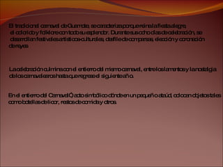 El tradicional carnaval de Guamote, se caracteriza porque reina la fiesta alegre, el colorido y folklore con todo su esplendor. Durante sus ocho días de celebración, se desarrollan festivales artísticos-culturales, desfile de comparsas, elección y coronación  de reyes La celebración culmina con el entierro del mismo carnaval, entre los lamentos y la nostalgia  de los carnavalearos hasta que regrese el siguiente año.  En el entierro del Carnaval”, acto simbólico dónde en un pequeño ataúd, colocan objetos tales  como botellas de licor, restos de comida y otros. 