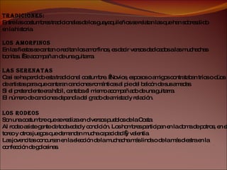 Tradiciones: Entre las costumbres tradicionales de los guayaquileños se relatan las que han sobresalido en la historia. Los Amorfinos En las fiestas se cantan o recitan los amorfinos, es decir versos dedicados a las muchachas bonitas.  Se acompañan de una guitarra. Las Serenatas Casi se ha perdido esta tradicional costumbre.  Novios, esposos o amigos contrataban tríos o dúos de artistas para que cantaran canciones románticas al pie del balcón de sus amadas. Si el pretendiente era hábil, cantaba él mismo acompañado de una guitarra. El número de canciones dependía del grado de amistad y relación. Los Rodeos Son una costumbre que se realiza en diversos pueblos de la Costa Al rodeo asiste gente de toda edad y condición. Los hombres participan en la doma de potros, en el toreo y otros juegos que demandan mucha capacidad  y valentía. Las jovencitas concursan en la elección de la muchacha más linda o de la más diestra en la confección de golosinas. 