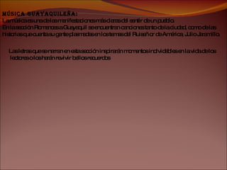 Música Guayaquileña: La música es una de las manifestaciones más claras del sentir de un pueblo. En la sección Romances a Guayaquil se encuentran canciones tanto de la ciudad, como de las historias que cuenta su gente plasmadas en los temas del Ruiseñor de América, Julio Jaramillo. Las letras que se narran en esta sección inspirarán momentos inolvidables en la vida de los lectores o los harán revivir bellos recuerdos . 