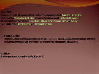 Población:   Para el 2008 se estima que la población de  Guayaquil  sea de 2.366.902 habitantes, teniendo  en cuenta una tasa anual promedio  de crecimiento poblacional de 2,50 %;. Límites:   La provincia del Guayas limita al norte con las provincias de  Manabí   y  Los Ríos ,  al sur con la  Provincia de El Oro , así como también con el  Golfo de Guayaquil ,  al este con las provincias de  Los Ríos ,  Bolívar ,  Chimborazo ,  Cañar  y  Azuay , y al oeste con la  Santa Elena  y el  Océano Pacífico . Clima:   La temperatura promedio   es de  20 y 27 ºC 