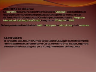Aeropuerto:   El aeropuerto José Joaquín de Olmedo de la ciudad de Guayaquil es uno de los mejores terminales aéreos de Latinoamérica y el Caribe, como también del Ecuador, según una  encuesta realizada a escala global por el Consejo Internacional de Aeropuertos. Actividad Económica :  La  economía  de la provincia se centra en la ciudad de  Guayaquil , esto es debido a las  exportaciones e importaciones de productos a diversas partes del mundo a través  del Puerto Marítimo de esta ciudad. Otra de la ejes de la economía es el  Aeropuerto  Internacional José Joaquín de Olmedo , inaugurado el  27 de julio  de  2006 . Se hace presenta también la industria  textil , la  tabaquera , la  petroquímica  y la de  conservas . 