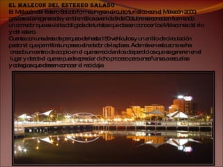 EL MALECON DEL ESTEREO SALADO El Malecón del Estero Salado forma un gran circuito turístico con el Malecón 2000,  gracias a la regenerada y emblemática avenida 9 de Octubre se conectan formando  un corredor que es visita obligada de turistas que deseen conocer los Malecones del río  y del estero. Cuenta con una área de parqueo de hasta 150 vehículos y un anillo de circulación  peatonal que permitirá un paseo alrededor de la plaza. Además en esta zona se ha creado un centro de acopio en el que se reciclan los desperdicios que se generen en el lugar y desde el que se puede apreciar dicho proceso para enseñanza a escuelas  y colegios que deseen conocer el reciclaje. 