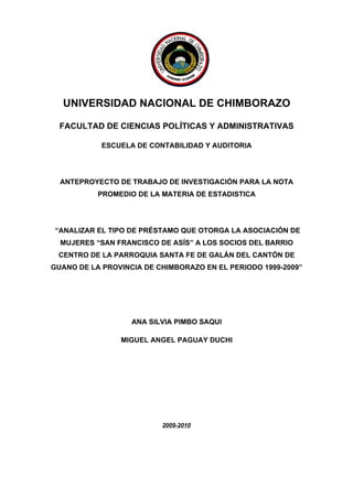 UNIVERSIDAD NACIONAL DE CHIMBORAZO

  FACULTAD DE CIENCIAS POLÍTICAS Y ADMINISTRATIVAS

            ESCUELA DE CONTABILIDAD Y AUDITORIA




  ANTEPROYECTO DE TRABAJO DE INVESTIGACIÓN PARA LA NOTA
           PROMEDIO DE LA MATERIA DE ESTADISTICA




 “ANALIZAR EL TIPO DE PRÉSTAMO QUE OTORGA LA ASOCIACIÓN DE
  MUJERES “SAN FRANCISCO DE ASÍS” A LOS SOCIOS DEL BARRIO
 CENTRO DE LA PARROQUIA SANTA FE DE GALÁN DEL CANTÓN DE
GUANO DE LA PROVINCIA DE CHIMBORAZO EN EL PERIODO 1999-2009”




                   ANA SILVIA PIMBO SAQUI

                MIGUEL ANGEL PAGUAY DUCHI

PORTADA




                          2009-2010




                                                             i
 