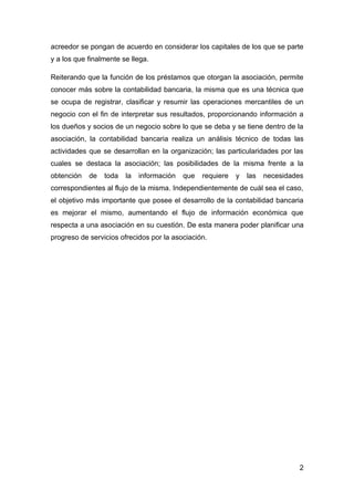 acreedor se pongan de acuerdo en considerar los capitales de los que se parte
y a los que finalmente se llega.

Reiterando que la función de los préstamos que otorgan la asociación, permite
conocer más sobre la contabilidad bancaria, la misma que es una técnica que
se ocupa de registrar, clasificar y resumir las operaciones mercantiles de un
negocio con el fin de interpretar sus resultados, proporcionando información a
los dueños y socios de un negocio sobre lo que se deba y se tiene dentro de la
asociación, la contabilidad bancaria realiza un análisis técnico de todas las
actividades que se desarrollan en la organización; las particularidades por las
cuales se destaca la asociación; las posibilidades de la misma frente a la
obtención   de   toda   la   información   que   requiere   y   las   necesidades
correspondientes al flujo de la misma. Independientemente de cuál sea el caso,
el objetivo más importante que posee el desarrollo de la contabilidad bancaria
es mejorar el mismo, aumentando el flujo de información económica que
respecta a una asociación en su cuestión. De esta manera poder planificar una
progreso de servicios ofrecidos por la asociación.




                                                                               2
 