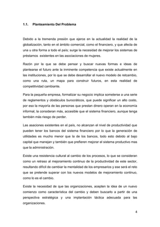1.1.   Planteamiento Del Problema



Debido a la tremenda presión que ejerce en la actualidad la realidad de la
globalización, tanto en el ámbito comercial, como el financiero, y que afecta de
una u otra forma a todo el país; surge la necesidad de mejorar los sistemas de
préstamos existentes en las asociaciones de mujeres.

Razón por la que se debe pensar y buscar nuevas formas e ideas de
plantearse el futuro ante la inminente competencia que existe actualmente en
las instituciones, por lo que se debe desarrollar el nuevo modelo de retcambio,
como una ruta, un mapa para construir futuros, en esta realidad de
competitividad cambiante.

Para la pequeña empresa, formalizar su negocio implica someterse a una serie
de reglamentos y obstáculos burocráticos, que puede significar un alto costo,
por eso la mayoría de las personas que prestan dinero operan en la economía
informal, la consideran más, accesible que el sistema financiero, aunque tenga
también más riesgo de perder.

Las asaciones existentes en el país, no alcanzan el nivel de productividad que
pueden tener los bancos del sistema financiero por lo que la generación de
utilidades es mucho menor que la de los bancos, todo esto debido al bajo
capital que manejan y también que prefieren mejorar el sistema productivo mas
que la administración.

Existe una resistencia cultural al cambio de los procesos, lo que se consideran
como un retraso al mejoramiento continuo de la productividad de este sector,
resultando difícil de cambiar la mentalidad de los empresarios y ese será el reto
que se pretende superar con los nuevos modelos de mejoramiento continuo,
como lo es el cambio.

Existe la necesidad de que las organizaciones, acepten la idea de un nuevo
comienzo como característica del cambio y deben buscarlo a partir de una
perspectiva estratégica y una implantación táctica adecuada para las
organizaciones.

                                                                               4
 