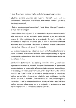 Hablar de un nuevo comienzo implica contestar las siguientes preguntas:

¿Quiénes    somos?,     ¿quiénes   son   nuestros   clientes?,   ¿qué   nivel   de
cumplimiento y satisfacción alcanzaremos ante nuestros clientes?, ¿quién es
nuestra competencia?,

¿Cuál es nuestro potencial competitivo?, ¿hacia dónde debemos ir?, ¿cuál es
la mejor manera de llegar?

Es necesario que las dirigentes de la Asociación De Mujeres “San Francisco De
Asís” establezcan una vía estratégica y una ejecución táctica, lo que implica
renovar la visión estratégica de la organización, la cual a medida que
avanzamos va ampliando horizontes, para lo cual se denomina flexibilidad,
adaptación a partir de nuevos conocimientos, apoyarles en aprendizaje interno
y competitivo, utilizando este aporte de información.

Las asociaciones que otorgan préstamos, nacen con la finalidad de fomentar el
capital y favorecer a las socias a facilitarles préstamos personales y en algunos
casos préstamos inmediatos, dependiendo de las posibilidades de capital que
posee la asociación.

Con la visión de favorecer a sus socias y comunidad inician y nacen estas
organización con ayuda de entidades extrajeras o instituciones de gobierno sin
embargo debido a su organización o funcionamiento no ofrecen las condiciones
para socios y personas que solicitan cualquier tipo de préstamo u otro servicio,
situación que puede originar dificultades en su operatividad, lo que implica
realizar una revisión e implementar estrategias que contribuyan a prestar
mejores servicios de atención. Lo anterior conlleva a formular estrategias de
cambio para fortalecer el funcionamiento, sin embargo en la actualidad necesita
realizar cambios substanciales en su organización y funcionamiento para
mejorar la prestación de servicios a sus socios y clientes.




                                                                                 5
 