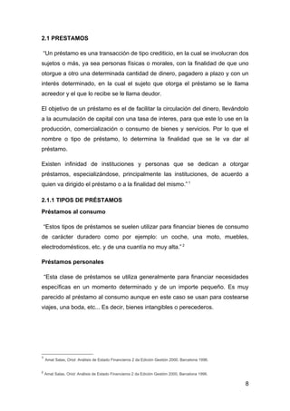 2.1 PRESTAMOS

    “Un préstamo es una transacción de tipo crediticio, en la cual se involucran dos
sujetos o más, ya sea personas físicas o morales, con la finalidad de que uno
otorgue a otro una determinada cantidad de dinero, pagadero a plazo y con un
interés determinado, en la cual el sujeto que otorga el préstamo se le llama
acreedor y el que lo recibe se le llama deudor.

El objetivo de un préstamo es el de facilitar la circulación del dinero, llevándolo
a la acumulación de capital con una tasa de interes, para que este lo use en la
producción, comercialización o consumo de bienes y servicios. Por lo que el
nombre o tipo de préstamo, lo determina la finalidad que se le va dar al
préstamo.

Existen infinidad de instituciones y personas que se dedican a otorgar
préstamos, especializándose, principalmente las instituciones, de acuerdo a
quien va dirigido el préstamo o a la finalidad del mismo.” 1

2.1.1 TIPOS DE PRÉSTAMOS
Préstamos al consumo

    “Estos tipos de préstamos se suelen utilizar para financiar bienes de consumo
de carácter duradero como por ejemplo: un coche, una moto, muebles,
electrodomésticos, etc. y de una cuantía no muy alta.” 2

Préstamos personales

    “Esta clase de préstamos se utiliza generalmente para financiar necesidades
específicas en un momento determinado y de un importe pequeño. Es muy
parecido al préstamo al consumo aunque en este caso se usan para costearse
viajes, una boda, etc... Es decir, bienes intangibles o perecederos.




1
    Amat Salas, Oriol: Análisis de Estado Financieros 2 da Edición Gestión 2000, Barcelona 1996.


2
    Amat Salas, Oriol: Análisis de Estado Financieros 2 da Edición Gestión 2000, Barcelona 1996.

                                                                                                   8
 