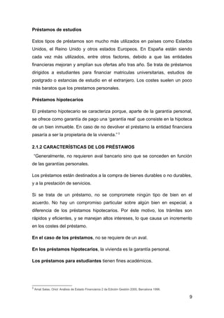Préstamos de estudios

Estos tipos de préstamos son mucho más utilizados en países como Estados
Unidos, el Reino Unido y otros estados Europeos. En España están siendo
cada vez más utilizados, entre otros factores, debido a que las entidades
financieras mejoran y amplían sus ofertas año tras año. Se trata de préstamos
dirigidos a estudiantes para financiar matriculas universitarias, estudios de
postgrado o estancias de estudio en el extranjero. Los costes suelen un poco
más baratos que los prestamos personales.

Préstamos hipotecarios

El préstamo hipotecario se caracteriza porque, aparte de la garantía personal,
se ofrece como garantía de pago una ‘garantía real’ que consiste en la hipoteca
de un bien inmueble. En caso de no devolver el préstamo la entidad financiera
pasaría a ser la propietaria de la vivienda.” 3

2.1.2 CARACTERÍSTICAS DE LOS PRÉSTAMOS
    “Generalmente, no requieren aval bancario sino que se conceden en función
de las garantías personales.

Los préstamos están destinados a la compra de bienes durables o no durables,
y a la prestación de servicios.

Si se trata de un préstamo, no se compromete ningún tipo de bien en el
acuerdo. No hay un compromiso particular sobre algún bien en especial, a
diferencia de los préstamos hipotecarios. Por éste motivo, los trámites son
rápidos y eficientes, y se manejan altos intereses, lo que causa un incremento
en los costes del préstamo.

En el caso de los préstamos, no se requiere de un aval.

En los préstamos hipotecarios, la vivienda es la garantía personal.

Los préstamos para estudiantes tienen fines académicos.




3
    Amat Salas, Oriol: Análisis de Estado Financieros 2 da Edición Gestión 2000, Barcelona 1996.

                                                                                                   9
 