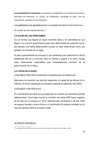 Los préstamos al consumo se destinan normalmente a la compra de bienes y
servicios de consumo: un coche, un ordenador, amueblar la casa, irse de
vacaciones, estudios en el extranjero.

Los préstamos con garantía tienen su competencia bajo el marco de la Ley

No suelen ser de importe elevado.” 4

2.2 PLAZO DE LOS PRÉSTAMOS
“Es un tiempo que llegará en algún momento dado y sin posibilidad de que
llegue o no a ocurrir. Este evento puede estar determinado de antemano como,
por ejemplo, una fecha determinada o puede no estar determinado como, por
ejemplo, el momento de un pago.

El plazo generalmente se incorpora a los prestamos para determinar la fecha
establecida sea en un contrato, letra de cambio y pagare a la orden, siendo
estos        documentos            negociables          que       necesariamente             necesita   de   la
determinación de un plazo.

2.2.1TIPOS DE PLAZOS
AJUSTABLE POR CER (Coeficiente de Estabilización de Referencia)

Alternativa de inversión que permite resguardar el capital de los efectos de la
inflación. El dinero depositado se actualiza mediante la aplicación del (CER).

AJUSTABLE POR CER PLUS

Su característica principal es que resguarda la inversión de eventuales efectos
deflacionarios. Tiene lugar cuando la variación del índice CER fuese negativa,
en tal caso se le incorpora un "plus" adicional para compensar y de ese modo
se asegura siempre y como mínimo, un rendimiento fijo positivo brindado por la
tasa fija pactada sobre la inversión inicial.




DE RENTA PERIÓDICA

4
    Amat Salas, Oriol: Análisis de Estado Financieros 2 da Edición Gestión 2000, Barcelona 1996.

                                                                                                             10
 