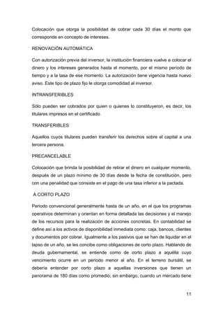 Colocación que otorga la posibilidad de cobrar cada 30 días el monto que
corresponde en concepto de intereses.

RENOVACIÓN AUTOMÁTICA

Con autorización previa del inversor, la institución financiera vuelve a colocar el
dinero y los intereses generados hasta el momento, por el mismo período de
tiempo y a la tasa de ese momento. La autorización tiene vigencia hasta nuevo
aviso. Este tipo de plazo fijo le otorga comodidad al inversor.

INTRANSFERIBLES

Sólo pueden ser cobrados por quien o quienes lo constituyeron, es decir, los
titulares impresos en el certificado.

TRANSFERIBLES

Aquellos cuyos titulares pueden transferir los derechos sobre el capital a una
tercera persona.

PRECANCELABLE

Colocación que brinda la posibilidad de retirar el dinero en cualquier momento,
después de un plazo mínimo de 30 días desde la fecha de constitución, pero
con una penalidad que consiste en el pago de una tasa inferior a la pactada.

A CORTO PLAZO

Periodo convencional generalmente hasta de un año, en el que los programas
operativos determinan y orientan en forma detallada las decisiones y el manejo
de los recursos para la realización de acciones concretas. En contabilidad se
define así a los activos de disponibilidad inmediata como: caja, bancos, clientes
y documentos por cobrar. Igualmente a los pasivos que se han de liquidar en el
lapso de un año, se les concibe como obligaciones de corto plazo. Hablando de
deuda gubernamental, se entiende como de corto plazo a aquélla cuyo
vencimiento ocurre en un periodo menor al año. En el terreno bursátil, se
debería entender por corto plazo a aquellas inversiones que tienen un
panorama de 180 días como promedio; sin embargo, cuando un mercado tiene



                                                                                11
 