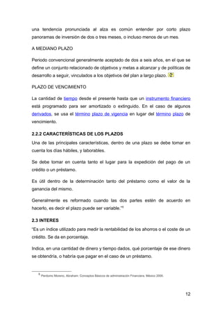 una tendencia pronunciada al alza es común entender por corto plazo
panoramas de inversión de dos o tres meses, o incluso menos de un mes.

A MEDIANO PLAZO

Periodo convencional generalmente aceptado de dos a seis años, en el que se
define un conjunto relacionado de objetivos y metas a alcanzar y de políticas de
desarrollo a seguir, vinculados a los objetivos del plan a largo plazo.

PLAZO DE VENCIMIENTO

La cantidad de tiempo desde el presente hasta que un instrumento financiero
está programado para ser amortizado o extinguido. En el caso de algunos
derivados, se usa el término plazo de vigencia en lugar del término plazo de
vencimiento.

2.2.2 CARACTERÍSTICAS DE LOS PLAZOS
Una de las principales características, dentro de una plazo se debe tomar en
cuenta los días hábiles, y laborables.

Se debe tomar en cuenta tanto el lugar para la expedición del pago de un
crédito o un préstamo.

Es útil dentro de la determinación tanto del préstamo como el valor de la
ganancia del mismo.

Generalmente es reformado cuando las dos partes estén de acuerdo en
hacerlo, es decir el plazo puede ser variable.”5

2.3 INTERES
“Es un índice utilizado para medir la rentabilidad de los ahorros o el coste de un
crédito. Se da en porcentaje.

Indica, en una cantidad de dinero y tiempo dados, qué porcentaje de ese dinero
se obtendría, o habría que pagar en el caso de un préstamo.


   5
       Perdomo Moreno, Abraham: Conceptos Básicos de administración Financiera. México 2000.




                                                                                               12
 