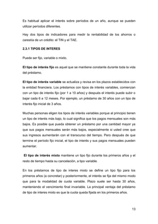 Es habitual aplicar el interés sobre períodos de un año, aunque se pueden
utilizar períodos diferentes.

Hay dos tipos de indicadores para medir la rentabilidad de los ahorros o
carestía de un crédito: el TIN y el TAE.

2.3.1 TIPOS DE INTERES

Puede ser fijo, variable o mixto.

El tipo de interés fijo es aquel que se mantiene constante durante toda la vida
del préstamo.

El tipo de interés variable se actualiza y revisa en los plazos establecidos con
la entidad financiera. Los préstamos con tipos de interés variables, comienzan
con un tipo de interés fijo (por 1 a 10 años) y después el interés puede subir o
bajar cada 6 a 12 meses. Por ejemplo, un préstamo de 30 años con un tipo de
interés fijo inicial de 3 años.

Muchas personas eligen los tipos de interés variables porque al principio tienen
un tipo de interés más bajo, lo cual significa que los pagos mensuales son más
bajos. Es posible que pueda obtener un préstamo por una cantidad mayor ya
que sus pagos mensuales serán más bajos, especialmente si usted cree que
sus ingresos aumentarán con el transcurso del tiempo. Pero después de que
termine el período fijo inicial, el tipo de interés y sus pagos mensuales pueden
aumentar.

El tipo de interés mixto mantiene un tipo fijo durante los primeros años y el
resto de tiempo hasta su cancelación, a tipo variable.

En los préstamos de tipo de interes mixto se define un tipo fijo para los
primeros años (a concretar) y posteriormente, el interés se fija del mismo modo
que para la modalidad de cuota variable. Plazo suele ser hasta 30 años,
manteniendo el vencimiento final invariable. La principal ventaja del préstamo
de tipo de interes mixto es que la cuota queda fijada en los primeros años.




                                                                              13
 