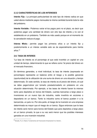 2.3.2 CARACTERÍSTICAS DE LOS INTERESES
Interés Fijo.- La principal particularidad de este tipo de interes radica en que
usted abona mediante pagos mensuales la misma cantidad durante toda la vida
del préstamo.

Interés Variable.- Podemos variar el los pagos pero no el plazo, es decir que
podemos pagar una cantidad de dinero con otro tipo de interés y no con el
establecido en un préstamo. También es más usado porque en el momento de
la cancelación reduce el pago.

Interes Mixto.- permite pagar los primeros años a un interés fijo y
posteriormente a un interes variable esto se da especialmente para treinta
años.”6

2.6. TASA DE INTERES
“La tasa de interés es el porcentaje al que está invertido un capital en una
unidad de tiempo, determinando lo que se refiere como "el precio del dinero en
el mercado financiero.

En términos generales, a nivel individual, la tasa de interés (expresada en
porcentajes) representa un balance entre el riesgo y la posible ganancia
(oportunidad) de la utilización de una suma de dinero en una situación y tiempo
determinado. En este sentido, la tasa de interés es el precio del dinero, el cual
se debe pagar/cobrar por tomarlo prestado/cederlo en préstamo en una
situación determinada. Por ejemplo, si las tasas de interés fueran la mismas
tanto para depósitos en bonos del Estado, cuentas bancarias a largo plazo e
inversiones en un nuevo tipo de industria, nadie invertiría en acciones o
depositaria en un banco. Tanto la industria como el banco pueden ir a la
bancarrota, un país no. Por otra parte, el riesgo de la inversión en una empresa
determinada es mayor que el riesgo de un banco. Sigue entonces que la tasa
de interés será menor para bonos del Estado que para depósitos a largo plazo
en un banco privado, la que a su vez será menor que los posibles intereses
ganados en una inversión industrial.

6
    Breadly, R y S. Myers: Fundamentos de Financiación Empresarial 4 ta Edición.




                                                                                   14
 