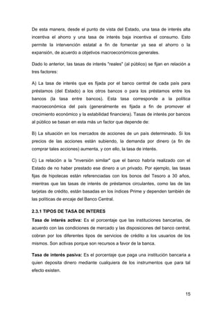 De esta manera, desde el punto de vista del Estado, una tasa de interés alta
incentiva el ahorro y una tasa de interés baja incentiva el consumo. Esto
permite la intervención estatal a fin de fomentar ya sea el ahorro o la
expansión, de acuerdo a objetivos macroeconómicos generales.

Dado lo anterior, las tasas de interés "reales" (al público) se fijan en relación a
tres factores:

A) La tasa de interés que es fijada por el banco central de cada país para
préstamos (del Estado) a los otros bancos o para los préstamos entre los
bancos (la tasa entre bancos). Esta tasa corresponde a la política
macroeconómica del país (generalmente es fijada a fin de promover el
crecimiento económico y la estabilidad financiera). Tasas de interés por bancos
al público se basan en esta más un factor que depende de:

B) La situación en los mercados de acciones de un país determinado. Si los
precios de las acciones están subiendo, la demanda por dinero (a fin de
comprar tales acciones) aumenta, y con ello, la tasa de interés.

C) La relación a la "inversión similar" que el banco habría realizado con el
Estado de no haber prestado ese dinero a un privado. Por ejemplo, las tasas
fijas de hipotecas están referenciadas con los bonos del Tesoro a 30 años,
mientras que las tasas de interés de préstamos circulantes, como las de las
tarjetas de crédito, están basadas en los índices Prime y dependen también de
las políticas de encaje del Banco Central.

2.3.1 TIPOS DE TASA DE INTERES
Tasa de interés activa: Es el porcentaje que las instituciones bancarias, de
acuerdo con las condiciones de mercado y las disposiciones del banco central,
cobran por los diferentes tipos de servicios de crédito a los usuarios de los
mismos. Son activas porque son recursos a favor de la banca.

Tasa de interés pasiva: Es el porcentaje que paga una institución bancaria a
quien deposita dinero mediante cualquiera de los instrumentos que para tal
efecto existen.




                                                                                15
 