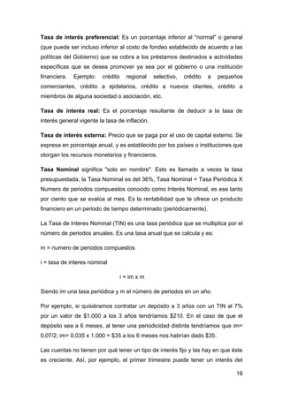 Tasa de interés preferencial: Es un porcentaje inferior al "normal" o general
(que puede ser incluso inferior al costo de fondeo establecido de acuerdo a las
políticas del Gobierno) que se cobra a los préstamos destinados a actividades
específicas que se desea promover ya sea por el gobierno o una institución
financiera.   Ejemplo:   crédito     regional   selectivo,   crédito   a   pequeños
comerciantes, crédito a ejidatarios, crédito a nuevos clientes, crédito a
miembros de alguna sociedad o asociación, etc.

Tasa de interés real: Es el porcentaje resultante de deducir a la tasa de
interés general vigente la tasa de inflación.

Tasa de interés externa: Precio que se paga por el uso de capital externo. Se
expresa en porcentaje anual, y es establecido por los países o instituciones que
otorgan los recursos monetarios y financieros.

Tasa Nominal significa "solo en nombre". Esto es llamado a veces la tasa
presupuestada, la Tasa Nominal es del 36%, Tasa Nominal = Tasa Periódica X
Numero de periodos compuestos conocido como Interés Nominal, es ese tanto
por ciento que se evalúa al mes. Es la rentabilidad que te ofrece un producto
financiero en un periodo de tiempo determinado (periódicamente).

La Tasa de Interes Nominal (TIN) es una tasa periódica que se multiplica por el
número de periodos anuales. Es una tasa anual que se calcula y es:

m = numero de periodos compuestos

i = tasa de interes nominal

                                   i = im x m

Siendo im una tasa periódica y m el número de periodos en un año.

Por ejemplo, si quisiéramos contratar un depósito a 3 años con un TIN al 7%
por un valor de $1.000 a los 3 años tendríamos $210. En el caso de que el
depósito sea a 6 meses, al tener una periodicidad distinta tendríamos que im=
0,07/2; im= 0,035 x 1.000 = $35 a los 6 meses nos habrían dado $35.

Las cuentas no tienen por qué tener un tipo de interés fijo y las hay en que éste
es creciente. Así, por ejemplo, el primer trimestre puede tener un interés del

                                                                                16
 