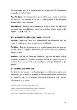 3%, el segundo del 4%, el siguiente del 5% y el último del 6%. El global de
todos ellos sumaría el TAE.

Tasa Periódica.- El monto de interes que le cobran cada periodo, como todos
los mese, la Tasa periódica es del 3% (a usted le cobran el 3% de interes
sobre su saldo todos los meses).

Tasa Efectiva.- Anual La tasa que realmente le cobran en un año. Recuerde
que usted esta pagando interes sobre interes, la tasa efectiva anual es del
42.57%., i ef = (1 + i)n - 1)


2.3.2. CARACTERÍSTICAS DE LA TASA DE INTERES.
Nominal.- Este tipo de interés es la más usada por los prestamistas pues por
medio de esta tasa de interes se obtiene más rentabilidad.

Periódica.- Este tipo de interes tiene su principal característica que solo nos
pueden cobrar en un periodo determinado, este puede ser mensual, trimestral,
semestral, anual.

Efectiva.- Este tipo de interes es relacionado que solo se puede realizar
prestamos anuales, sin embargo se puede efectuar en plazos mayores o
menores de un año, su limite o el porcentaje de este tipo de interes es del
42.57%.”7

2.4 CONTABILIDAD BANCARIA
“La definición técnica que se suele utilizar para la contabilidad bancaria, hace
referencia a que la misma es quien se ocupa de la capacitación, la medición y
la   valoración         de     todos      aquellos        elementos        financieros       que   circulen
internamente en un banco.


7
 Patón, W. A.: Manual de Contador. UTEHA, México 1943.

Salomón, Ezra: Introducción a la Administración Financiera. México 2000.

Short Term Financial Management Secon Edition 2002.

Weston Free, J: Fundamentos de Administración Financiera. Tomo I y II. 10ma Edición. 1996.




                                                                                                        17
 