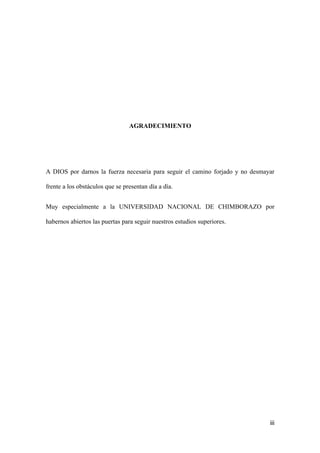 AGRADECIMIENTO




A DIOS por darnos la fuerza necesaria para seguir el camino forjado y no desmayar

frente a los obstáculos que se presentan día a día.


Muy especialmente a la UNIVERSIDAD NACIONAL DE CHIMBORAZO por

habernos abiertos las puertas para seguir nuestros estudios superiores.




                                                                               iii
 
