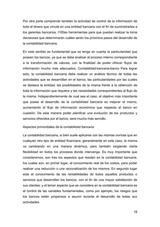 Por otra parte comprende también la actividad de control de la información de
todo el dinero que circule en una entidad bancaria con el fin de suministrarles a
los gerentes bancarios, l100as herramientas para que puedan realizar la toma
decisiones que determinarán cuáles serán los próximos pasos del desarrollo de
la contabilidad bancaria.

En este sentido es fundamental que se tenga en cuenta la particularidad que
poseen los bancos, ya que se debe analizar el proceso interno correspondiente
a la transformación de valores, con la finalidad de poder ofrecer flujos de
información mucho más adecuados. Contabilidad-bancaria-banco Para lograr
esto, la contabilidad bancaria debe realizar un análisis técnico de todas las
actividades que se desarrollan en el banco; las particularidades por las cuales
se destaca la entidad; las posibilidades de la misma frente a la obtención de
toda la información que requiere y las necesidades correspondientes al flujo de
la misma. Independientemente de cual sea el caso, el objetivo más importante
que posee el desarrollo de la contabilidad bancaria es mejorar el mismo,
aumentando el flujo de información económica que respecta al banco en
cuestión. De esta manera poder planificar una evolución de los productos y
servicios ofrecidos por el banco, será mucho más sencillo.

Aspectos primordiales de la contabilidad bancaria

La contabilidad bancaria, si bien suele aplicarse con las mismas normas que en
cualquier otro tipo de entidad financiera, generalmente en este caso, la misma
va cambiando en una manera dinámica, pero también exigiendo cierta
flexibilidad en todos los procesos donde intervenga. Es muy importante que
consideremos, son tres los aspectos que residen en la contabilidad bancaria,
los cuales son, en primer lugar, el conocimiento real de los costos, para poder
realizar una reducción o una racionalización de los mismos. En segundo lugar
esta el conocimiento de las rentabilidades de todos aquellos productos o
servicios que desarrollan los bancos, con el fin de una mayor satisfacción de
sus clientes; y el tercer aspecto que se considera en la contabilidad bancaria es
el control de las variables fundamentales, como por ejemplo, los riesgos que
los bancos están propensos a asumir durante el desarrollo de todas sus
actividades.


                                                                              18
 