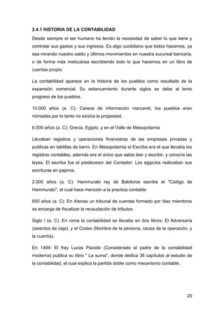 2.4.1 HISTORIA DE LA CONTABILIDAD
Desde siempre el ser humano ha tenido la necesidad de saber lo que tiene y
controlar sus gastos y sus ingresos. Es algo cuotidiano que todos hacemos, ya
sea mirando nuestro saldo y últimos movimientos en nuestra sucursal bancaria,
o de forma más meticulosa escribiendo todo lo que hacemos en un libro de
cuentas propio.

La contabilidad aparece en la historia de los pueblos como resultado de la
expansión comercial, Su estancamiento durante siglos se debe al lento
progreso de los pueblos.

10.000 años (a. C): Carece de información mercantil, los pueblos eran
nómadas por lo tanto no existía la propiedad.

6.000 años (a. C): Grecia, Egipto, y en el Valle de Mesopotamia

Llevaban registros y operaciones financieras de las empresas privadas y
publicas en tablillas de barro. En Mesopotamia el Escriba era el que llevaba los
registros contables, además era el único que sabia leer y escribir, y conocía las
leyes. El escriba fue el predecesor del Contador. Los egipcios realizaban sus
escrituras en papiros.

2.000 años (a. C): Hammurabi rey de Babilonia escribe el "Código de
Hammurabi", el cual hace mención a la practica contable.

600 años (a. C): En Atenas un tribunal de cuentas formado por diez miembros
se encarga de fiscalizar la recaudación de tributos.

Siglo I (a. C): En roma la contabilidad se llevaba en dos libros: El Adversaria
(asientos de caja), y el Codex (Nombre de la persona, causa de la operación, y
la cuantía).

En 1494: El fray Lucas Paciolo (Considerado el padre de la contabilidad
moderna) publica su libro " La suma", donde dedica 36 capítulos al estudio de
la contabilidad, el cual explica la partida doble como mecanismo contable.




                                                                              20
 