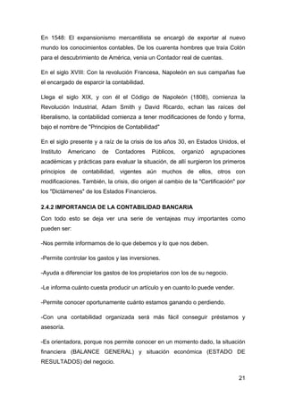 En 1548: El expansionismo mercantilista se encargó de exportar al nuevo
mundo los conocimientos contables. De los cuarenta hombres que traía Colón
para el descubrimiento de América, venia un Contador real de cuentas.

En el siglo XVIII: Con la revolución Francesa, Napoleón en sus campañas fue
el encargado de esparcir la contabilidad.

Llega el siglo XIX, y con él el Código de Napoleón (1808), comienza la
Revolución Industrial, Adam Smith y David Ricardo, echan las raíces del
liberalismo, la contabilidad comienza a tener modificaciones de fondo y forma,
bajo el nombre de "Principios de Contabilidad"

En el siglo presente y a raíz de la crisis de los años 30, en Estados Unidos, el
Instituto   Americano   de   Contadores     Públicos,   organizó    agrupaciones
académicas y prácticas para evaluar la situación, de allí surgieron los primeros
principios de contabilidad, vigentes aún muchos de ellos, otros con
modificaciones. También, la crisis, dio origen al cambio de la "Certificación" por
los "Dictámenes" de los Estados Financieros.

2.4.2 IMPORTANCIA DE LA CONTABILIDAD BANCARIA
Con todo esto se deja ver una serie de ventajeas muy importantes como
pueden ser:

-Nos permite informarnos de lo que debemos y lo que nos deben.

-Permite controlar los gastos y las inversiones.

-Ayuda a diferenciar los gastos de los propietarios con los de su negocio.

-Le informa cuánto cuesta producir un artículo y en cuanto lo puede vender.

-Permite conocer oportunamente cuánto estamos ganando o perdiendo.

-Con una contabilidad organizada será más fácil conseguir préstamos y
asesoría.

-Es orientadora, porque nos permite conocer en un momento dado, la situación
financiera (BALANCE GENERAL) y situación económica (ESTADO DE
RESULTADOS) del negocio.

                                                                               21
 
