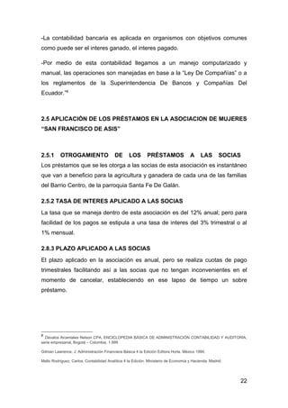 -La contabilidad bancaria es aplicada en organismos con objetivos comunes
como puede ser el interes ganado, el interes pagado.

-Por medio de esta contabilidad llegamos a un manejo computarizado y
manual, las operaciones son manejadas en base a la “Ley De Compañías” o a
los reglamentos de la Superintendencia De Bancos y Compañías Del
Ecuador.”8



2.5 APLICACIÓN DE LOS PRÉSTAMOS EN LA ASOCIACION DE MUJERES
“SAN FRANCISCO DE ASIS”



2.5.1      OTROGAMIENTO                   DE      LOS        PRÉSTAMOS               A     LAS        SOCIAS
Los préstamos que se les otorga a las socias de esta asociación es instantáneo
que van a beneficio para la agricultura y ganadera de cada una de las familias
del Barrio Centro, de la parroquia Santa Fe De Galán.

2.5.2 TASA DE INTERES APLICADO A LAS SOCIAS
La tasa que se maneja dentro de esta asociación es del 12% anual; pero para
facilidad de los pagos se estipula a una tasa de interes del 3% trimestral o al
1% mensual.

2.8.3 PLAZO APLICADO A LAS SOCIAS
El plazo aplicado en la asociación es anual, pero se realiza cuotas de pago
trimestrales facilitando así a las socias que no tengan inconvenientes en el
momento de cancelar, estableciendo en ese lapso de tiempo un sobre
préstamo.




8
  Dávalos Arcentales Nelson CPA, ENCICLOPEDIA BÁSICA DE ADMINISTRACIÓN CONTABILIDAD Y AUDITORIA,
serie empresarial, Bogotá – Colombia, 1.999

Gitman Lawrence, J: Administración Financiera Básica 4 ta Edición Editora Horla. México 1990.

Mallo Rodríguez, Carlos: Contabilidad Analítica 4 ta Edición. Ministerio de Economía y Hacienda. Madrid.




                                                                                                           22
 