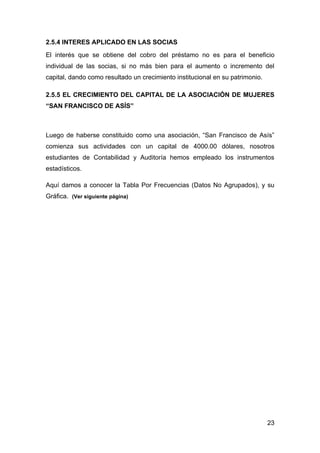 2.5.4 INTERES APLICADO EN LAS SOCIAS
El interés que se obtiene del cobro del préstamo no es para el beneficio
individual de las socias, si no más bien para el aumento o incremento del
capital, dando como resultado un crecimiento institucional en su patrimonio.

2.5.5 EL CRECIMIENTO DEL CAPITAL DE LA ASOCIACIÓN DE MUJERES
“SAN FRANCISCO DE ASÍS”



Luego de haberse constituido como una asociación, “San Francisco de Asís”
comienza sus actividades con un capital de 4000.00 dólares, nosotros
estudiantes de Contabilidad y Auditoría hemos empleado los instrumentos
estadísticos.

Aquí damos a conocer la Tabla Por Frecuencias (Datos No Agrupados), y su
Gráfica. (Ver siguiente página)




                                                                               23
 