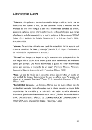 2.6 DEFINICIONES BASICAS



“Préstamo.- Un préstamo es una transacción de tipo crediticio, en la cual se
involucran dos sujetos o más, ya sea personas físicas o morales, con la
finalidad de que uno otorgue a otro una determinada cantidad de dinero,
pagadero a plazo y con un interés determinado, en la cual el sujeto que otorga
el préstamo se le llama acreedor y el que lo recibe se le llama deudor.”(AMAT
Salas, Oriol: Análisis de Estado Financieros 2 da Edición Gestión 2000,
Barcelona 1996.)

“Interes.- Es un índice utilizado para medir la rentabilidad de los ahorros o el
coste de un crédito. Se da en porcentaje.”(Breadly, R y S. Myers: Fundamentos
de Financiación Empresarial 4 ta Edición.)

“Plazo.- Es un tiempo que llegará en algún momento dado y sin posibilidad de
que llegue o no a ocurrir. Este evento puede estar determinado de antemano
como, por ejemplo, una fecha determinada o puede no estar determinado
como, por ejemplo, el momento de un pago.” (Perdomo Moreno, Abraham:
Conceptos Básicos de administración Financiera. México 2000.)

“Tasa.- La tasa de interés es el porcentaje al que está invertido un capital en
una unidad de tiempo, determinando lo que se refiere como "el precio del
dinero en el mercado financiero.”(Patón, W. A.: Manual de Contador. UTEHA,
México 1943.)
“Contabilidad bancaria.- La definición técnica que se suele utilizar para la
contabilidad bancaria, hace referencia a que la misma es quien se ocupa de la
capacitación, la medición y la valoración de todos aquellos elementos
financieros que circulen internamente en un banco.”(Dávalos Arcentales Nelson
CPA, ENCICLOPEDIA BÁSICA DE ADMINISTRACIÓN CONTABILIDAD Y
AUDITORIA, serie empresarial, Bogotá – Colombia, 1.999)




                                                                             25
 