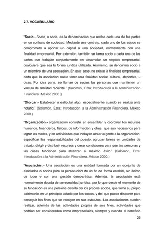 2.7. VOCABULARIO



“Socio.- Socio, o socia, es la denominación que recibe cada una de las partes
en un contrato de sociedad. Mediante ese contrato, cada uno de los socios se
compromete a aportar un capital a una sociedad, normalmente con una
finalidad empresarial. Por extensión, también se llama socio a cada una de las
partes que trabajan conjuntamente en desarrollar un negocio empresarial,
cualquiera que sea la forma jurídica utilizada. Asimismo, se denomina socio a
un miembro de una asociación. En este caso, no existe la finalidad empresarial,
dado que la asociación suele tener una finalidad social, cultural, deportiva, u
otras. Por otra parte, se llaman de socios las personas que mantienen un
vínculo de amistad reciente.” (Salomón, Ezra: Introducción a la Administración
Financiera. México 2000.)

“Otorgar.- Establecer o estipular algo, especialmente cuando se realiza ante
notario.” (Salomón, Ezra: Introducción a la Administración Financiera. México
2000.)

“Organización.- organización consiste en ensamblar y coordinar los recursos
humanos, financieros, físicos, de información y otros, que son necesarios para
lograr las metas, y en actividades que incluyan atraer a gente a la organización,
especificar las responsabilidades del puesto, agrupar tareas en unidades de
trabajo, dirigir y distribuir recursos y crear condiciones para que las personas y
las cosas funcionen para alcanzar el máximo éxito.” (Salomón, Ezra:
Introducción a la Administración Financiera. México 2000.)

“Asociación.- Una asociación es una entidad formada por un conjunto de
asociados o socios para la persecución de un fin de forma estable, sin ánimo
de lucro y con una gestión democrática. Además, la asociación está
normalmente dotada de personalidad jurídica, por lo que desde el momento de
su fundación es una persona distinta de los propios socios, que tiene su propio
patrimonio en un principio dotado por los socios, y del que puede disponer para
perseguir los fines que se recogen en sus estatutos. Las asociaciones pueden
realizar, además de las actividades propias de sus fines, actividades que
podrían ser consideradas como empresariales, siempre y cuando el beneficio
                                                                               26
 