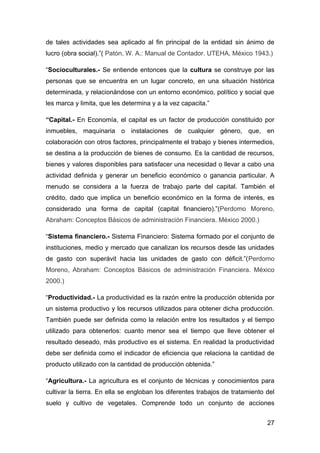 de tales actividades sea aplicado al fin principal de la entidad sin ánimo de
lucro (obra social).”( Patón, W. A.: Manual de Contador. UTEHA, México 1943.)

“Socioculturales.- Se entiende entonces que la cultura se construye por las
personas que se encuentra en un lugar concreto, en una situación histórica
determinada, y relacionándose con un entorno económico, político y social que
les marca y limita, que les determina y a la vez capacita.”

“Capital.- En Economía, el capital es un factor de producción constituido por
inmuebles, maquinaria o instalaciones de cualquier género, que, en
colaboración con otros factores, principalmente el trabajo y bienes intermedios,
se destina a la producción de bienes de consumo. Es la cantidad de recursos,
bienes y valores disponibles para satisfacer una necesidad o llevar a cabo una
actividad definida y generar un beneficio económico o ganancia particular. A
menudo se considera a la fuerza de trabajo parte del capital. También el
crédito, dado que implica un beneficio económico en la forma de interés, es
considerado una forma de capital (capital financiero).”(Perdomo Moreno,
Abraham: Conceptos Básicos de administración Financiera. México 2000.)

“Sistema financiero.- Sistema Financiero: Sistema formado por el conjunto de
instituciones, medio y mercado que canalizan los recursos desde las unidades
de gasto con superávit hacia las unidades de gasto con déficit.”(Perdomo
Moreno, Abraham: Conceptos Básicos de administración Financiera. México
2000.)

“Productividad.- La productividad es la razón entre la producción obtenida por
un sistema productivo y los recursos utilizados para obtener dicha producción.
También puede ser definida como la relación entre los resultados y el tiempo
utilizado para obtenerlos: cuanto menor sea el tiempo que lleve obtener el
resultado deseado, más productivo es el sistema. En realidad la productividad
debe ser definida como el indicador de eficiencia que relaciona la cantidad de
producto utilizado con la cantidad de producción obtenida.”

“Agricultura.- La agricultura es el conjunto de técnicas y conocimientos para
cultivar la tierra. En ella se engloban los diferentes trabajos de tratamiento del
suelo y cultivo de vegetales. Comprende todo un conjunto de acciones


                                                                               27
 