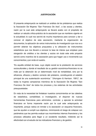 JUSTIFICACIÓN



El presente anteproyecto se realizará un análisis de los préstamos que realiza
la Asociación De Mujeres “San Francisco De Asís”, a las socias y clientes,
razón por la cual este anteproyecto se llevará acabo con el propósito de
realizar un estudio critico-práctico de la asociación que se mantiene vigente en
la actualidad; lo cual nos servirá de mucha importancia para conocer y dar a
conocer el objetivo de esta asociación, mediante la organización de
documentos, la aplicación de varios instrumentos de investigación que nos va a
permitir obtener los objetivos propuestos y la utilización de instrumentos
estadísticos que nos llevará a conocer la tasa de interes que emplean para
otorgación de créditos a los clientes y socios sin duda este ante proyecto
servirá como incentivo de la asociación para que hagan uso e incremente sus
conocimientos y por ende el nuestro.

“Es aquella entidad de base, cuyo objeto social es la prestación de servicios
socioculturales y donde el resultado de su gestión económica-financiera no se
mide por la obtención de un determinado nivel de rentabilidad, sino por la
eficiencia, eficacia y destino correcto del préstamo, constituyendo el eslabón
principal de una sustentación económica.” “(Horngren & Harrison. 1991)”, de
todas la mujeres campesinas miembros de la Asociación De Mujeres “San
Francisco De Asís” de todos los procesos y los sistemas de las actividades
presupuestadas

En vista de la necesidad de fortalecer nuestros conocimientos en las cátedras
de   estadística,   contabilidad,    e   investigación,   el   disponer   de   nuevas
herramientas financieras para administrar, controlar, y ejecutar la actividad
financiera en forma imperante razón por la cual este anteproyecto es
importante, porque radica en brindar a la asociación un esquema financiero,
que les ayuden a cumplir sus objetivos, minimizando el riesgo de colapsar con
parámetros que les permita evaluar sus movimientos internos financieros y los
procesos utilizados para llegar a un excelente resultado, midiendo así la
efectividad con el estudio de los indicadores financiero y de gestión.


                                                                                   iv
 