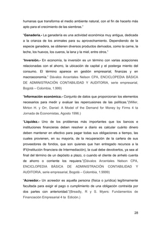 humanas que transforma el medio ambiente natural, con el fin de hacerlo más
apto para el crecimiento de las siembras.”

“Ganadería.- La ganadería es una actividad económica muy antigua, dedicada
a la crianza de los animales para su aprovechamiento. Dependiendo de la
especie ganadera, se obtienen diversos productos derivados, como la carne, la
leche, los huevos, los cueros, la lana y la miel, entre otros.”

“Inversión.- En economía, la inversión es un término con varias acepciones
relacionadas con el ahorro, la ubicación de capital y el posterga miento del
consumo. El término aparece en gestión empresarial, finanzas y en
macroeconomía.” Dávalos Arcentales Nelson CPA, ENCICLOPEDIA BÁSICA
DE ADMINISTRACIÓN CONTABILIDAD Y AUDITORIA, serie empresarial,
Bogotá – Colombia, 1.999)

“Información económica.- Conjunto de datos que proporcionan los elementos
necesarios para medir y evaluar las repercusiones de las políticas.”(Miller,
Mirton H. y Orr, Daniel: A Model of the Demand for Money by Firms 4 ta
Jornada de Economistas, Agosto 1996.)

“Liquidez.- Uno de los problemas más importantes que los bancos e
instituciones financieras deben resolver a diario es calcular cuánto dinero
deben mantener en efectivo para pagar todas sus obligaciones a tiempo, las
cuales provienen, en su mayoría, de la recuperación de la cartera de sus
proveedores de fondos, que son quienes que han entregado recursos a la
IFI(Institución financiera de Intermediación), la cual debe devolverlos, ya sea al
final del término de un depósito a plazo, o cuando el cliente de anhelo cuenta
de ahorro o corriente los requiera.”(Dávalos Arcentales Nelson CPA,
ENCICLOPEDIA        BÁSICA      DE    ADMINISTRACIÓN          CONTABILIDAD      Y
AUDITORIA, serie empresarial, Bogotá – Colombia, 1.9999)

“Acreedor.- Un acreedor es aquella persona (física o jurídica) legítimamente
facultada para exigir el pago o cumplimiento de una obligación contraída por
dos partes con anterioridad.”(Breadly, R y S. Myers: Fundamentos de
Financiación Empresarial 4 ta Edición.)



                                                                               28
 