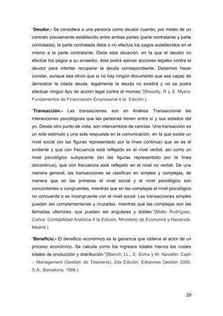 “Deudor.- Se considera a una persona como deudor cuando, por medio de un
contrato previamente establecido entre ambas partes (parte contratante y parte
contratada), la parte contratada debe o no efectúa los pagos establecidos en el
mismo a la parte contratante. Dada esta situación, en la que el deudor no
efectúe los pagos a su acreedor, ésta podrá ejercer acciones legales contra el
deudor para intentar recuperar la deuda correspondiente. Debemos hacer
constar, aunque sea obvio que si no hay ningún documento que sea capaz de
demostrar la citada deuda, legalmente la deuda no existirá y no se podrá
efectuar ningún tipo de acción legal contra el moroso.”(Breadly, R y S. Myers:
Fundamentos de Financiación Empresarial 4 ta Edición.)

“Transacción.-   Las      transacciones   son   en   Análisis   Transaccional   las
interacciones psicológicas que las personas tienen entre sí y sus estados del
yo. Desde otro punto de vista, son intercambios de caricias. Una transacción es
un solo estímulo y una sola respuesta en la comunicación, en la que existe un
nivel social (en las figuras representado por la línea continua) que se es el
evidente y que con frecuencia está reflejado en el nivel verbal, así como un
nivel psicológico subyacente (en las figuras representado por la línea
discontinua), que con frecuencia está reflejado en el nivel no verbal. De una
manera general, las transacciones se clasifican en simples y complejas, de
manera que en las primeras el nivel social y el nivel psicológico son
concordantes o congruentes, mientras que en las complejas el nivel psicológico
no concuerda o es incongruente con el nivel social. Las transacciones simples
pueden ser complementarias y cruzadas, mientras que las complejas son las
llamadas ulteriores, que pueden ser angulares y dobles.”(Mallo Rodríguez,
Carlos: Contabilidad Analítica 4 ta Edición. Ministerio de Economía y Hacienda.
Madrid.)

“Beneficio.- El beneficio económico es la ganancia que obtiene el actor de un
proceso económico. Se calcula como los ingresos totales menos los costes
totales de producción y distribución.”(Blanch, LL., E. Elvira y M. Navalón: Cash
– Management (Gestión de Tesorería). 2da Edición, Ediciones Gestión 2000,
S.A., Barcelona. 1998.)




                                                                                29
 