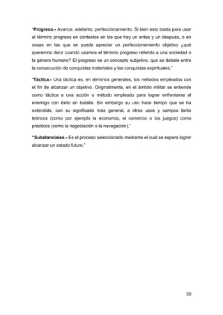 “Progreso.- Avance, adelanto, perfeccionamiento. Si bien esto basta para usar
el término progreso en contextos en los que hay un antes y un después, o en
cosas en las que se puede apreciar un perfeccionamiento objetivo ¿qué
queremos decir cuando usamos el término progreso referido a una sociedad o
la género humano? El progreso es un concepto subjetivo, que se debate entre
la consecución de conquistas materiales y las conquistas espirituales.”

“Táctica.- Una táctica es, en términos generales, los métodos empleados con
el fin de alcanzar un objetivo. Originalmente, en el ámbito militar se entiende
como táctica a una acción o método empleado para lograr enfrentarse al
enemigo con éxito en batalla. Sin embargo su uso hace tiempo que se ha
extendido, con su significado más general, a otros usos y campos tanto
teóricos (como por ejemplo la economía, el comercio o los juegos) como
prácticos (como la negociación o la navegación).”

“Substanciales.- Es el proceso seleccionado mediante el cual se espera lograr
alcanzar un estado futuro.”




                                                                            30
 